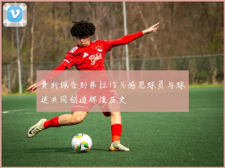 费利佩告别弗拉门戈感恩球员与球迷共同创造辉煌历史