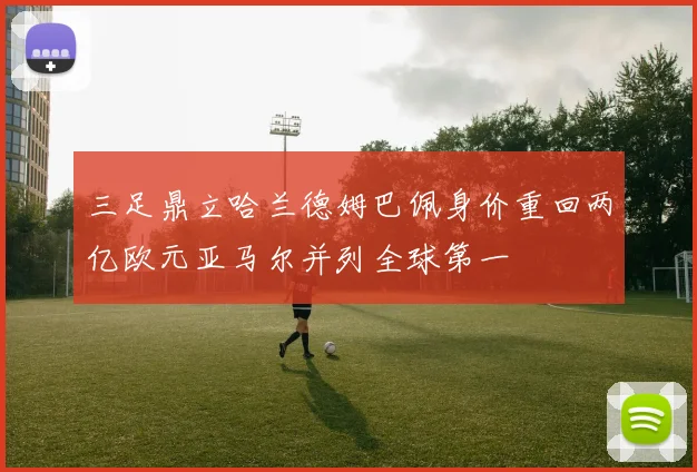 三足鼎立哈兰德姆巴佩身价重回两亿欧元亚马尔并列全球第一