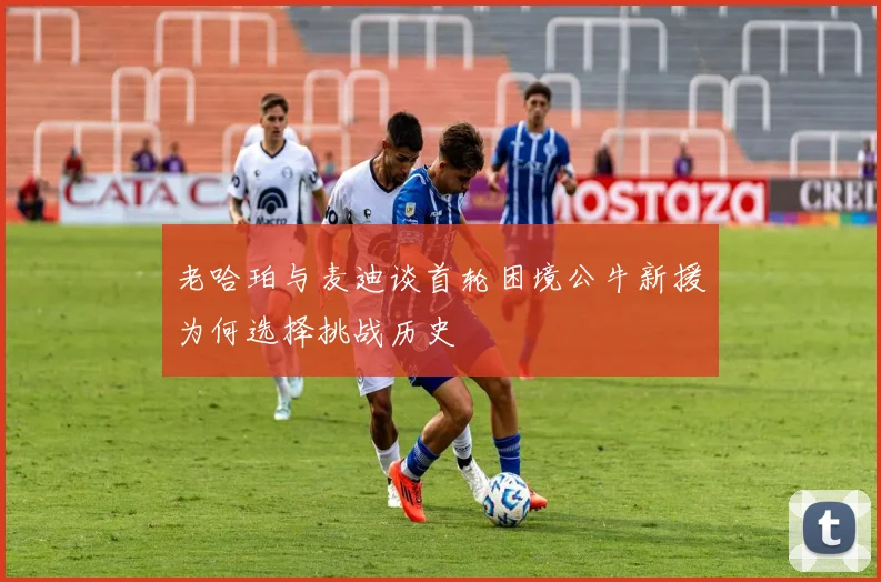 老哈珀与麦迪谈首轮困境公牛新援为何选择挑战历史