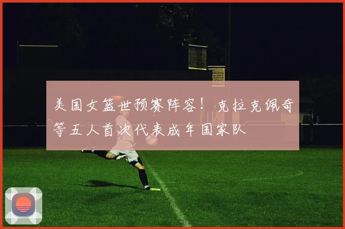 美国女篮世预赛阵容！克拉克佩奇等五人首次代表成年国家队