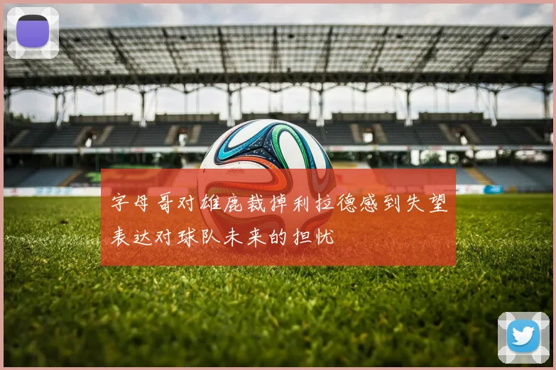 字母哥对雄鹿裁掉利拉德感到失望表达对球队未来的担忧