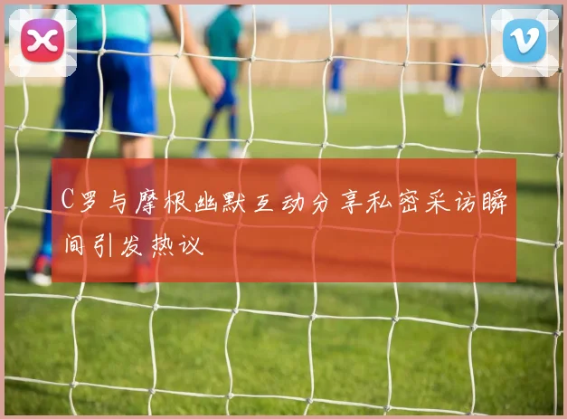 C罗与摩根幽默互动分享私密采访瞬间引发热议