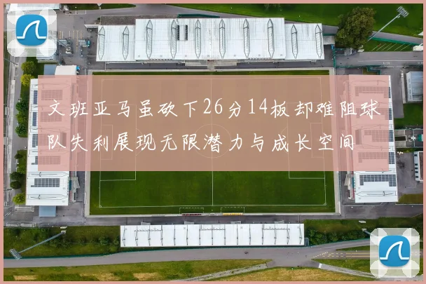 文班亚马虽砍下26分14板却难阻球队失利展现无限潜力与成长空间