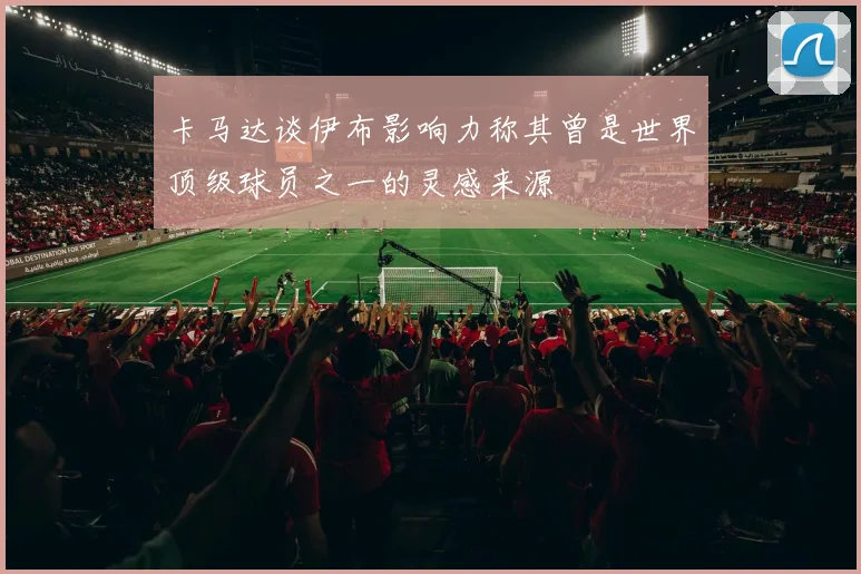 卡马达谈伊布影响力称其曾是世界顶级球员之一的灵感来源