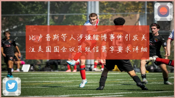 比卢普斯等人涉嫌赌博事件引发关注美国国会议员致信萧华要求详细情况说明