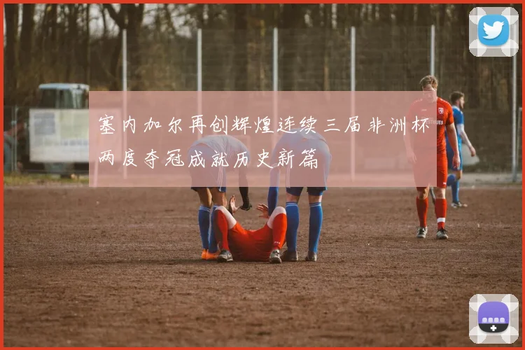 塞内加尔再创辉煌连续三届非洲杯两度夺冠成就历史新篇