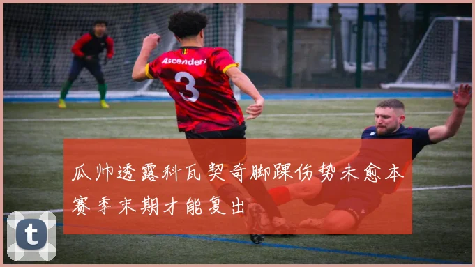 瓜帅透露科瓦契奇脚踝伤势未愈本赛季末期才能复出