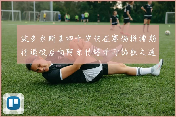 波多尔斯基四十岁仍在赛场拼搏期待退役后向阿尔特塔学习执教之道