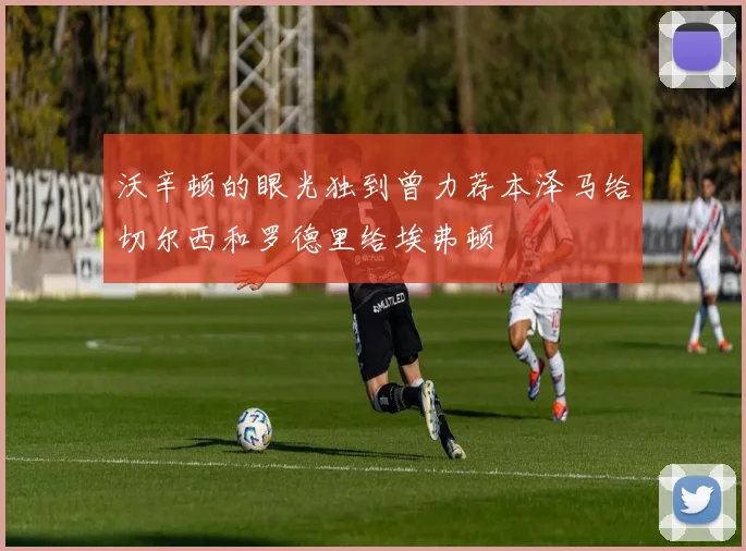 沃辛顿的眼光独到曾力荐本泽马给切尔西和罗德里给埃弗顿
