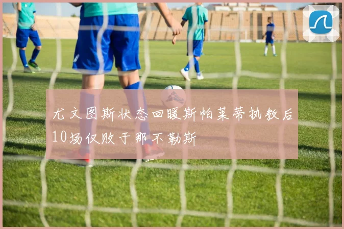 尤文图斯状态回暖斯帕莱蒂执教后10场仅败于那不勒斯