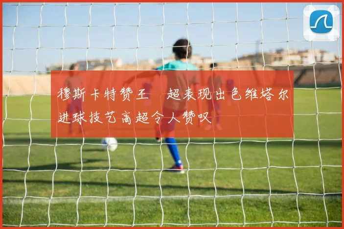 穆斯卡特赞王燊超表现出色维塔尔进球技艺高超令人赞叹
