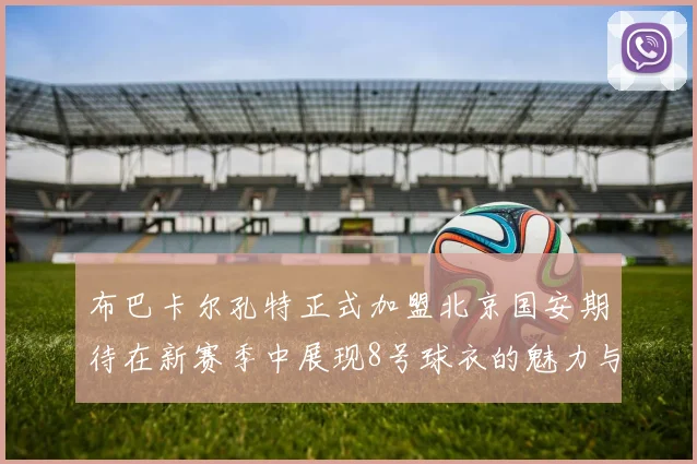 布巴卡尔孔特正式加盟北京国安期待在新赛季中展现8号球衣的魅力与实力