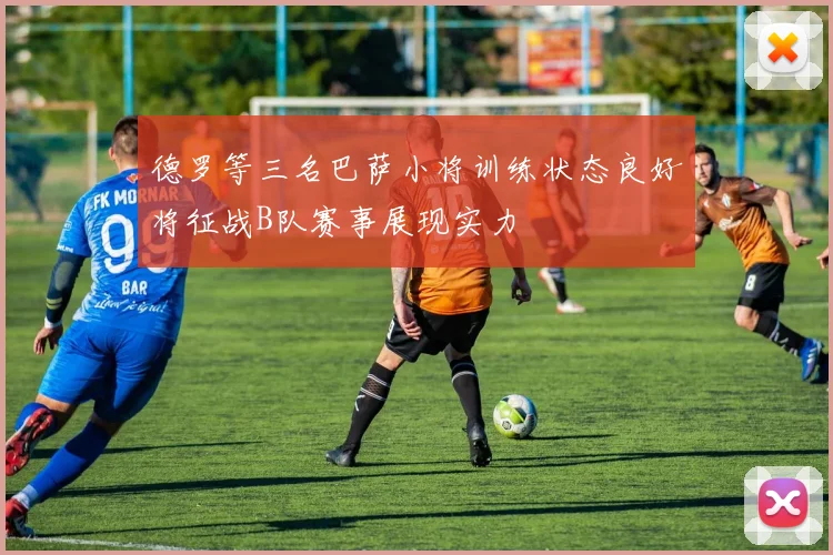 德罗等三名巴萨小将训练状态良好将征战B队赛事展现实力