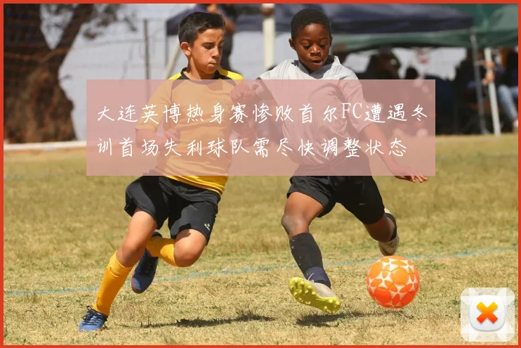 大连英博热身赛惨败首尔FC遭遇冬训首场失利球队需尽快调整状态