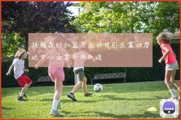 杨瀚森的扣篮若成功将引发震动摩达中心亟需升级改造
