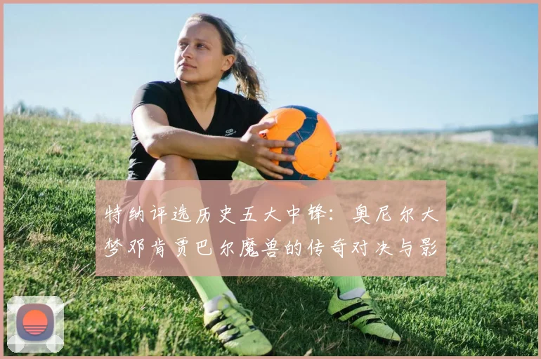 特纳评选历史五大中锋：奥尼尔大梦邓肯贾巴尔魔兽的传奇对决与影响