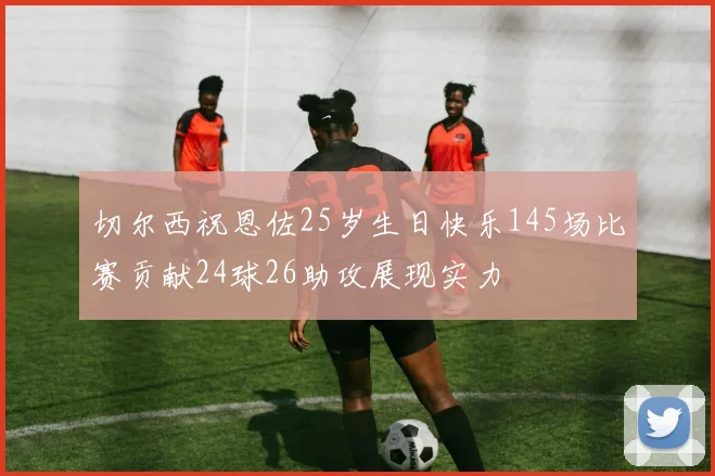 切尔西祝恩佐25岁生日快乐145场比赛贡献24球26助攻展现实力