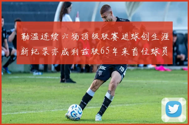 勒温连续六场顶级联赛进球创生涯新纪录亦成利兹联65年来首位球员