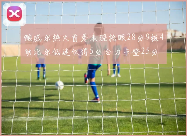 鲍威尔热火首秀表现抢眼28分9板4助比尔低迷仅得5分合力卡登25分