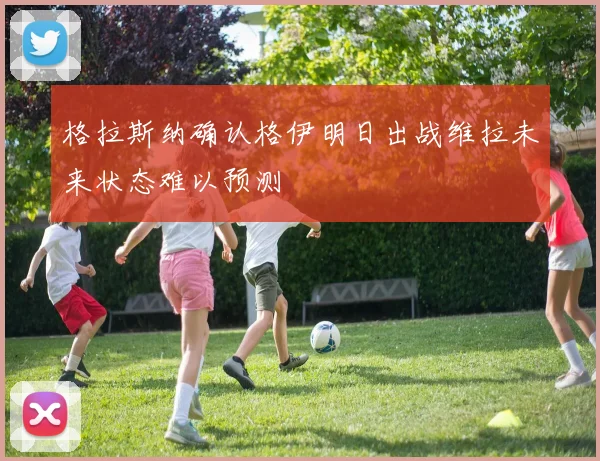 格拉斯纳确认格伊明日出战维拉未来状态难以预测