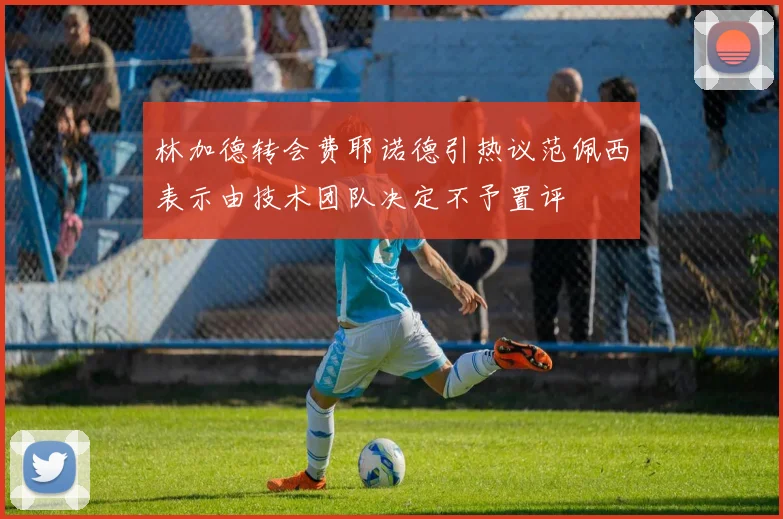 林加德转会费耶诺德引热议范佩西表示由技术团队决定不予置评