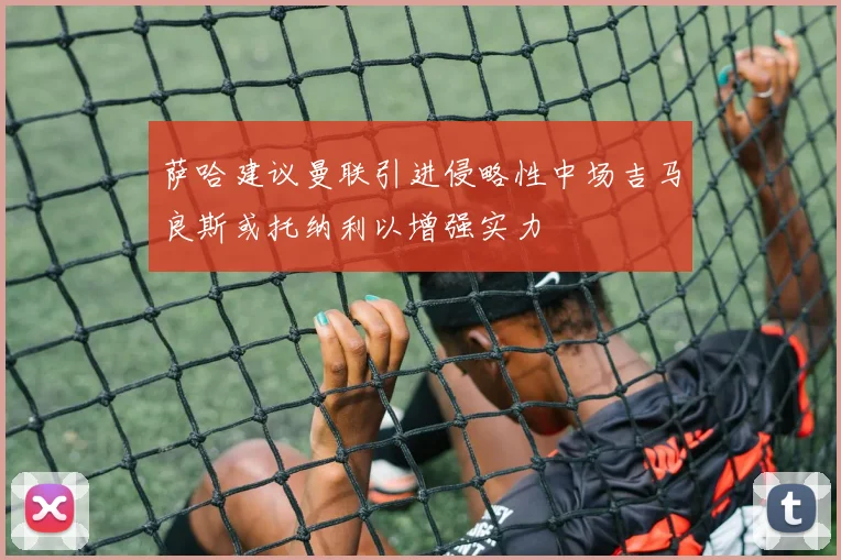 萨哈建议曼联引进侵略性中场吉马良斯或托纳利以增强实力