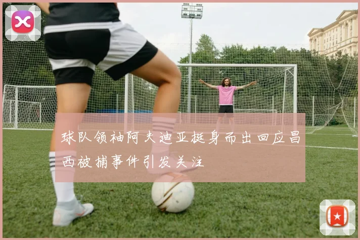 球队领袖阿夫迪亚挺身而出回应昌西被捕事件引发关注