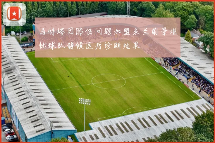 马特塔因膝伤问题加盟米兰前景堪忧球队静候医疗诊断结果