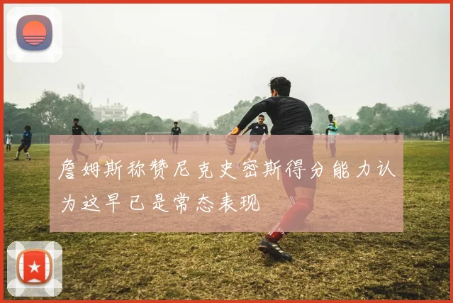 詹姆斯称赞尼克史密斯得分能力认为这早已是常态表现